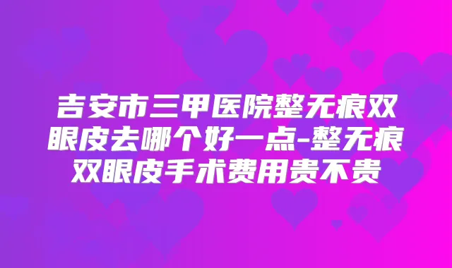 吉安市三甲医院整无痕双眼皮去哪个好一点-整无痕双眼皮手术费用贵不贵