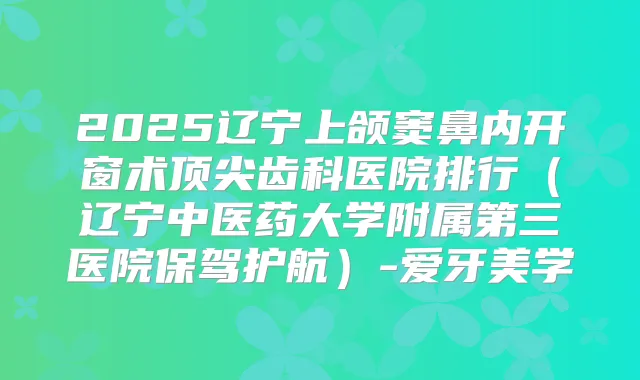 2025辽宁上颌窦鼻内开窗术齿科医院排行(辽宁中医药大学附属第三医院保驾护航)-爱牙美学