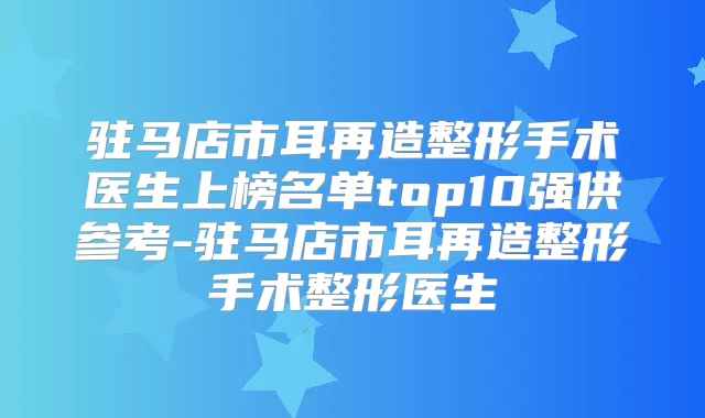 驻马店市耳再造整形手术医生上榜名单top10强供参考-驻马店市耳再造整形手术整形医生