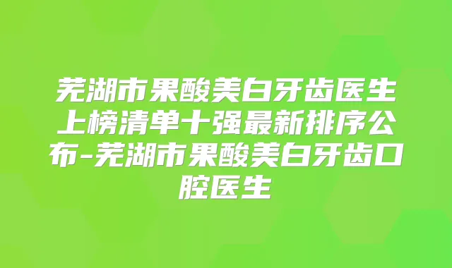 芜湖市果酸美白牙齿医生上榜清单十强新排序公布-芜湖市果酸美白牙齿口腔医生