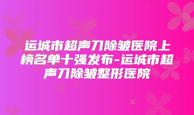 运城市超声刀除皱医院上榜名单十强发布-运城市超声刀除皱整形医院