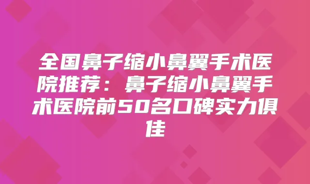 全国鼻子缩小鼻翼手术医院推荐：鼻子缩小鼻翼手术医院前50名口碑实力俱佳