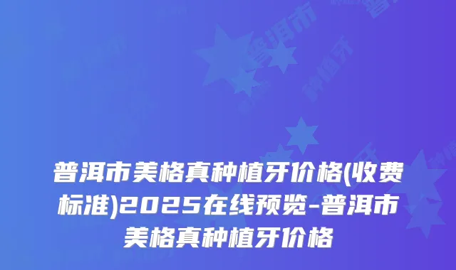 普洱市美格真种植牙价格(收费标准)2025在线预览-普洱市美格真种植牙价格