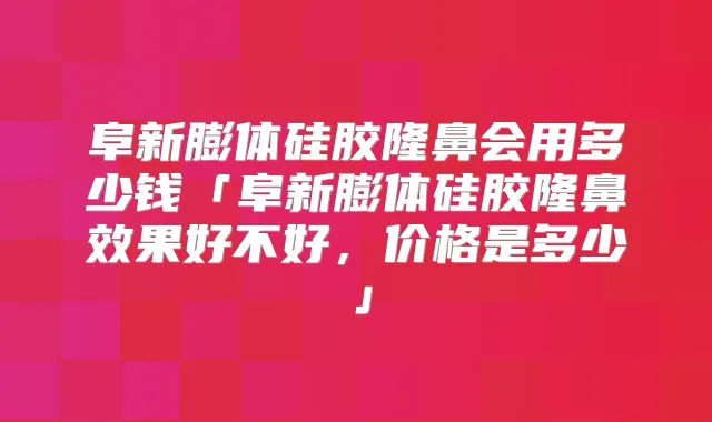 阜新膨体硅胶隆鼻会用多少钱「阜新膨体硅胶隆鼻效果好不好，价格是多少」