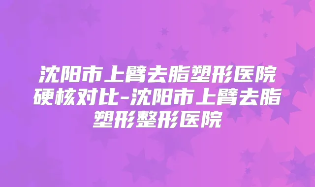 沈阳市上臂去脂塑形医院硬核对比-沈阳市上臂去脂塑形整形医院