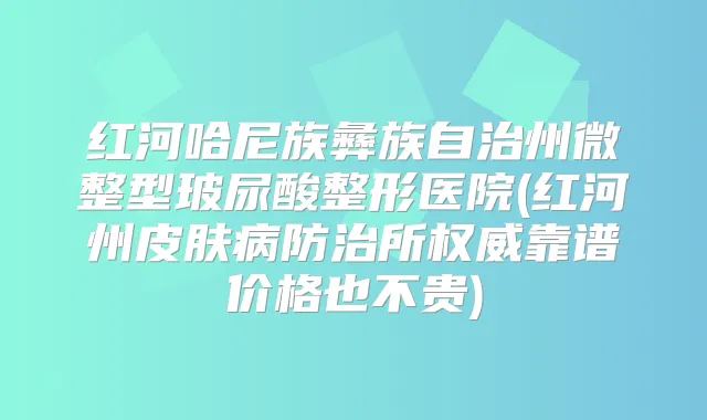红河哈尼族彝族自治州微整型玻尿酸整形医院(红河州皮肤病防治所靠谱价格也不贵)