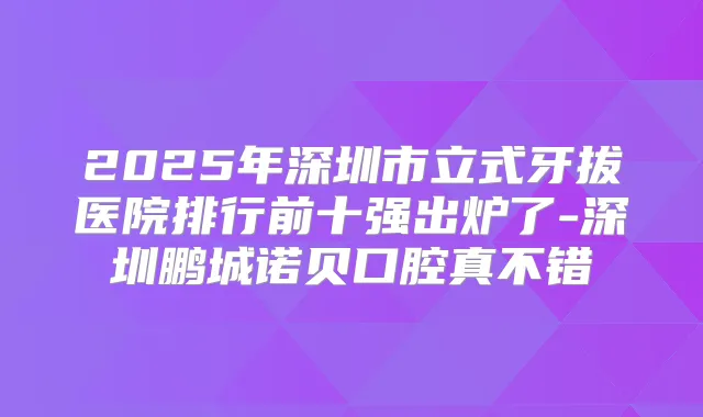2025年深圳市立式牙拔医院排行前十强出炉了-深圳鹏城诺贝口腔真不错