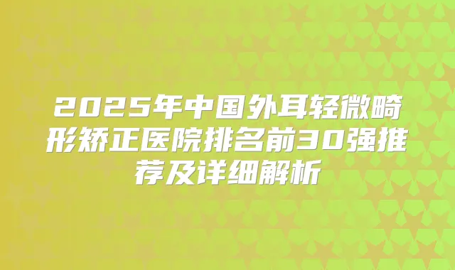2025年中国外耳轻微畸形矫正医院排名前30强推荐及详细解析