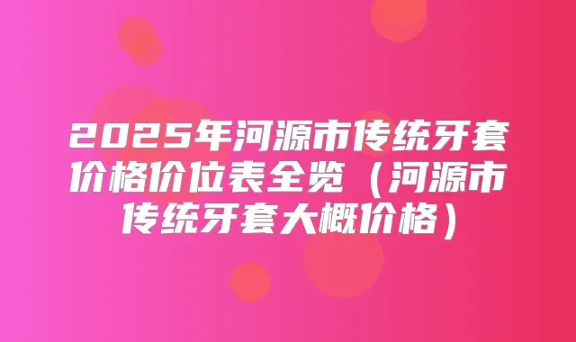2025年河源市传统牙套价格价位表全览（河源市传统牙套大概价格）