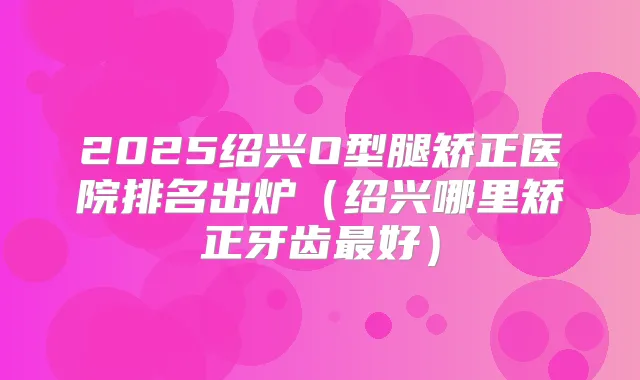 2025绍兴O型腿矫正医院排名出炉（绍兴哪里矫正牙齿好）