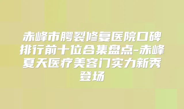 赤峰市腭裂修复医院口碑排行前十位合集盘点-赤峰夏天医疗美容门实力新秀登场