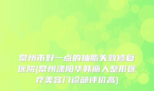 常州市好一点的抽脂失败修复医院(常州溧阳华韩丽人整形医疗美容门诊部评价高)