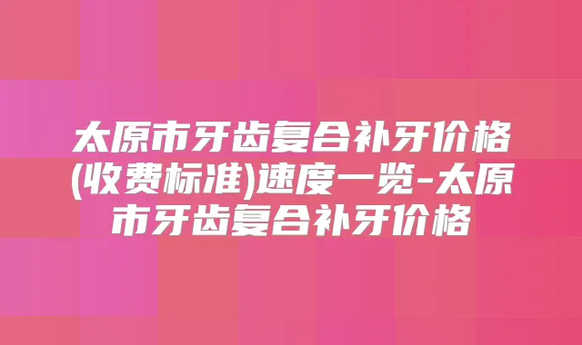 太原市牙齿复合补牙价格(收费标准)速度一览-太原市牙齿复合补牙价格
