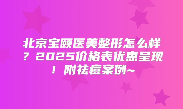 北京宝颐医美整形怎么样？2025价格表优惠呈现！附祛痘案例~