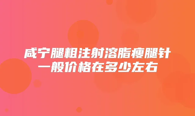 咸宁腿粗注射溶脂瘦腿针一般价格在多少左右