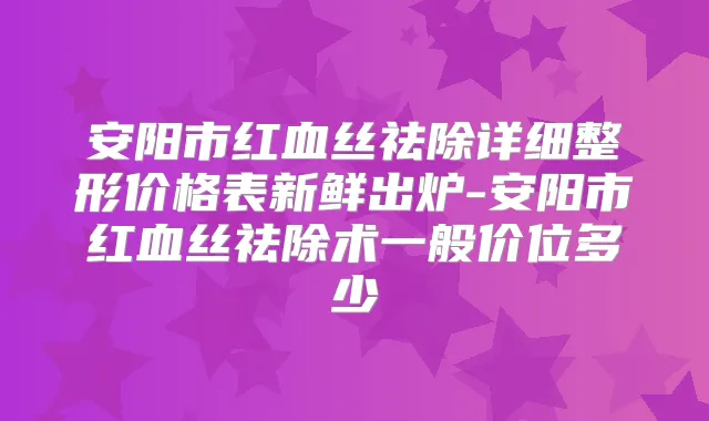 安阳市红血丝祛除详细整形价格表新鲜出炉-安阳市红血丝祛除术一般价位多少