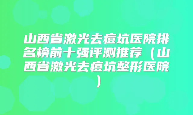 山西省激光去痘坑医院排名榜前十强评测推荐（山西省激光去痘坑整形医院）