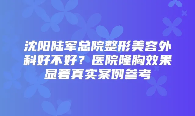 沈阳陆军总院整形美容外科好不好?医院隆胸效果显著真实案例参考