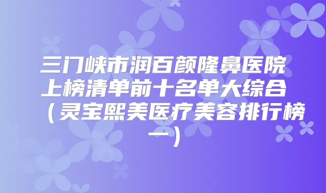 三门峡市润百颜隆鼻医院上榜清单前十名单大综合(灵宝熙美医疗美容排行榜一)