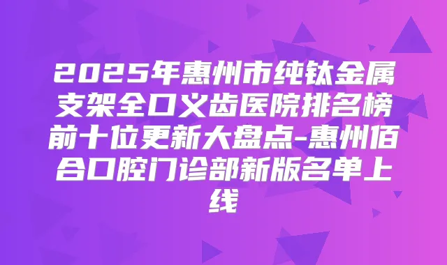 2025年惠州市纯钛金属支架全口义齿医院排名榜前十位更新大盘点-惠州佰合口腔门诊部新版名单上线