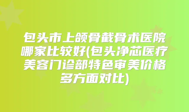 包头市上颌骨截骨术医院哪家比较好(包头净芯医疗美容门诊部特色审美价格多方面对比)