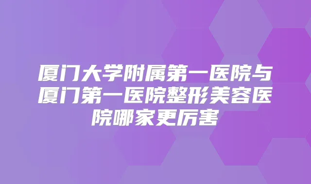 厦门大学附属第一医院与厦门第一医院整形美容医院哪家更厉害