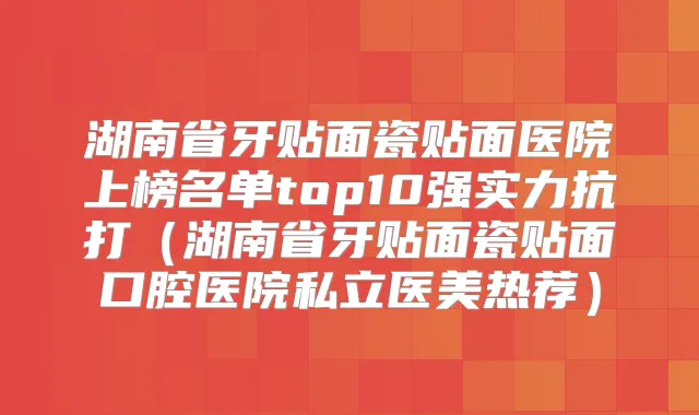 湖南省牙贴面瓷贴面医院上榜名单top10强实力抗打（湖南省牙贴面瓷贴面口腔医院私立医美热荐）