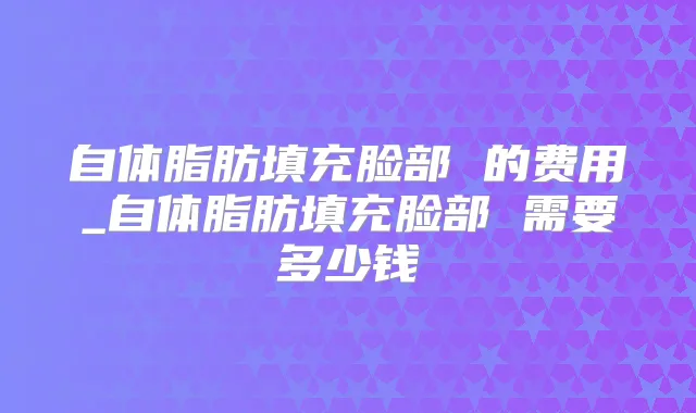 自体脂肪填充脸部 的费用_自体脂肪填充脸部 需要多少钱
