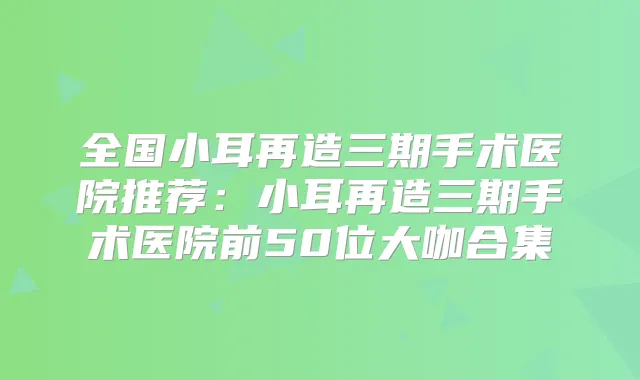 全国小耳再造三期手术医院推荐：小耳再造三期手术医院前50位大咖合集