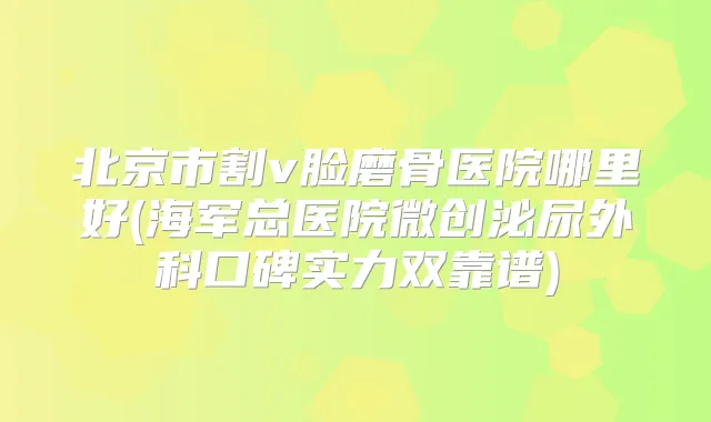 北京市割v脸磨骨医院哪里好(海军总医院微创泌尿外科口碑实力双靠谱)