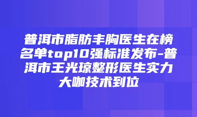 普洱市脂肪丰胸医生在榜名单top10强标准发布-普洱市王光琼整形医生实力大咖技术到位