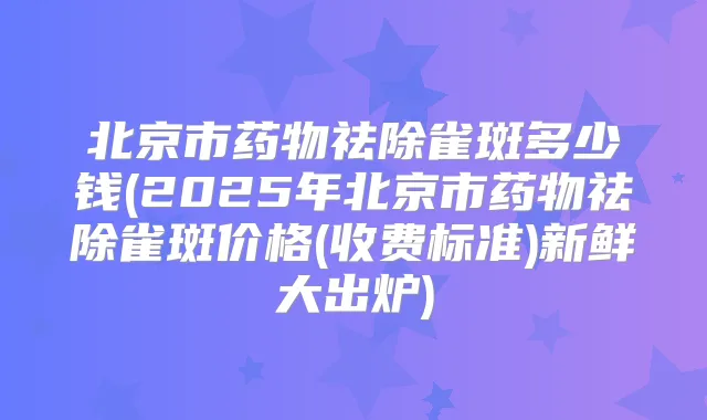 北京市药物祛除雀斑多少钱(2025年北京市药物祛除雀斑价格(收费标准)新鲜大出炉)