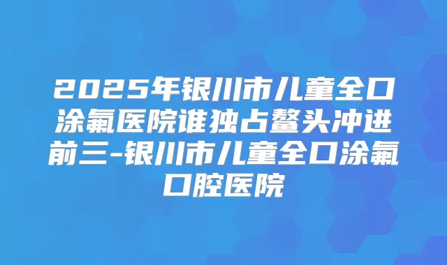 2025年银川市儿童全口涂氟医院谁独占鳌头冲进前三-银川市儿童全口涂氟口腔医院