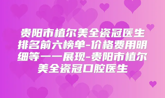 贵阳市植尔美全瓷冠医生排名前六榜单-价格费用明细等一一展现-贵阳市植尔美全瓷冠口腔医生