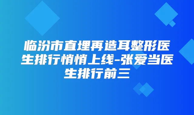 临汾市直埋再造耳整形医生排行悄悄上线-张爱当医生排行前三