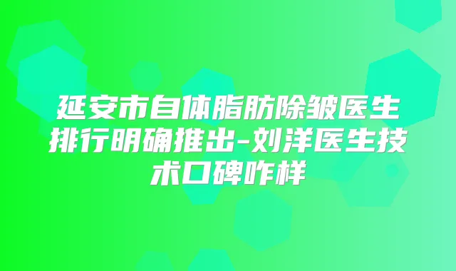 延安市自体脂肪除皱医生排行明确推出-刘洋医生技术口碑咋样