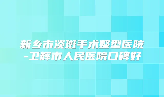 新乡市淡斑手术整型医院-卫辉市人民医院口碑好