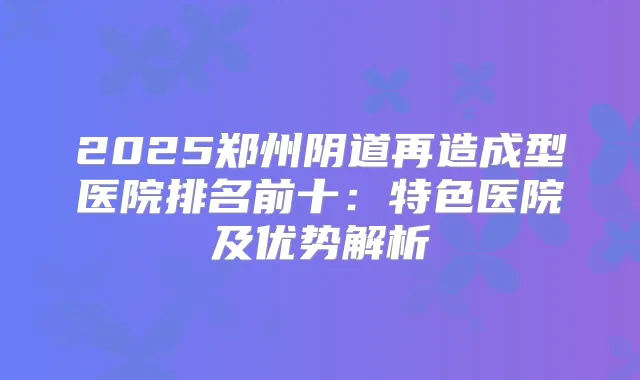 2025郑州阴道再造成型医院排名前十:特色医院及优势解析