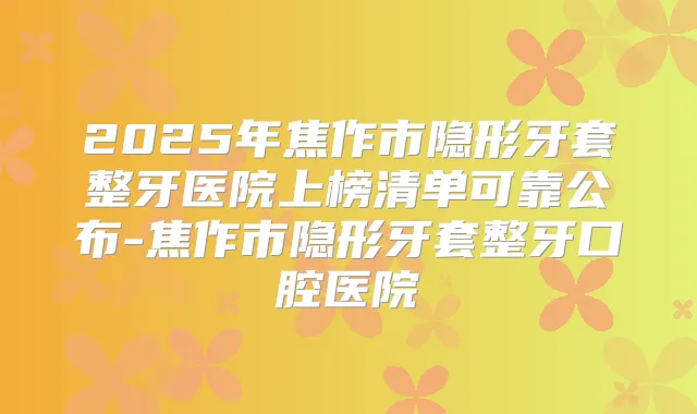 2025年焦作市隐形牙套整牙医院上榜清单可靠公布-焦作市隐形牙套整牙口腔医院
