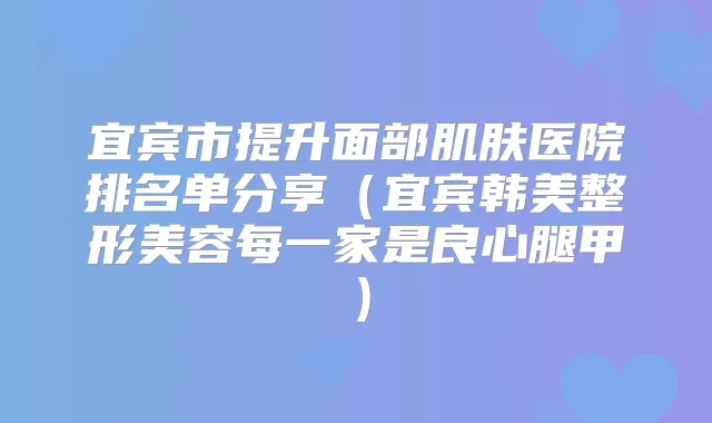 宜宾市提升面部肌肤医院排名单分享（宜宾韩美整形美容每一家是良心腿甲）
