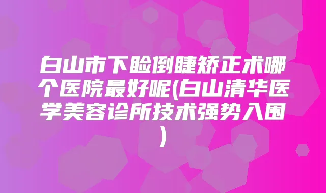 白山市下睑倒睫矫正术哪个医院好呢(白山清华医学美容诊所技术强势入围)