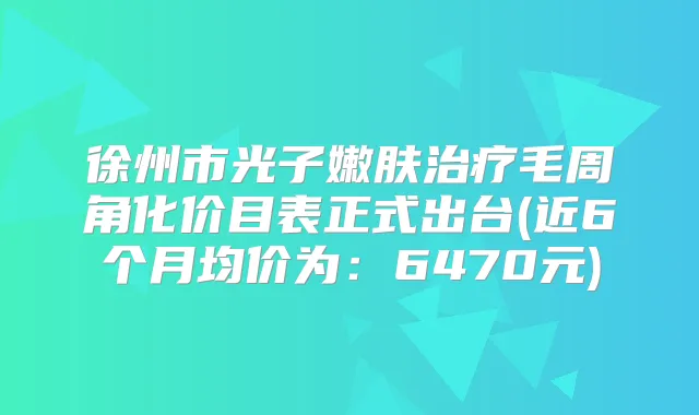 徐州市光子嫩肤毛周角化价目表正式出台(近6个月均价为：6470元)