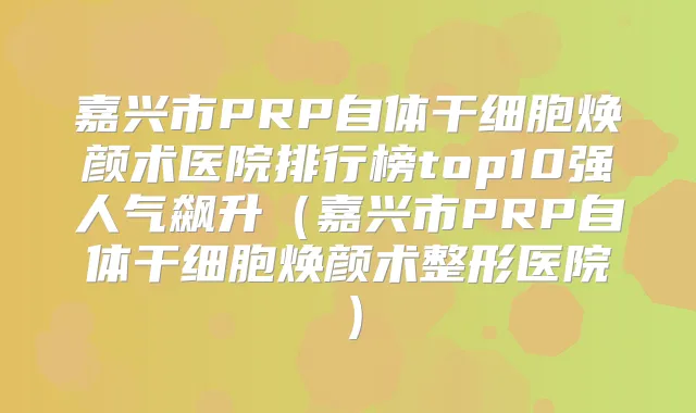 嘉兴市PRP自体干细胞焕颜术医院排行榜top10强人气飙升（嘉兴市PRP自体干细胞焕颜术整形医院）