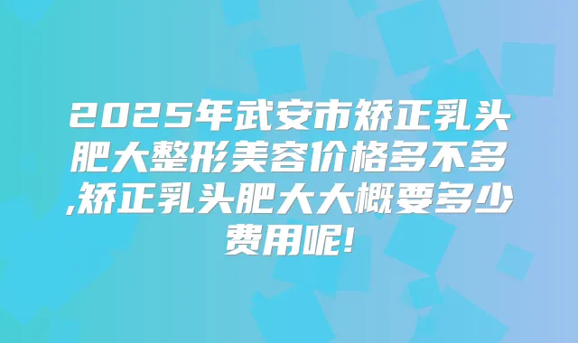 2025年武安市矫正乳头肥大整形美容价格多不多,矫正乳头肥大大概要多少费用呢!