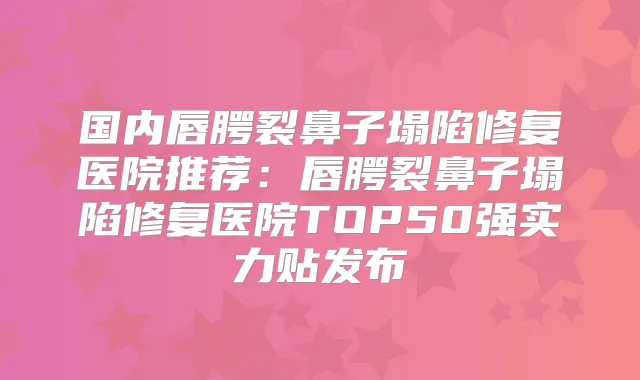 国内唇腭裂鼻子塌陷修复医院推荐:唇腭裂鼻子塌陷修复医院TOP50强实力贴发布
