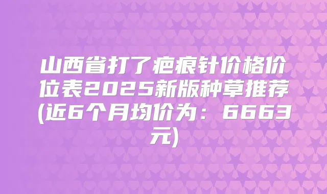 山西省打了疤痕针价格价位表2025新版种草推荐(近6个月均价为：6663元)