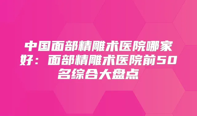 中国面部精雕术医院哪家好：面部精雕术医院前50名综合大盘点