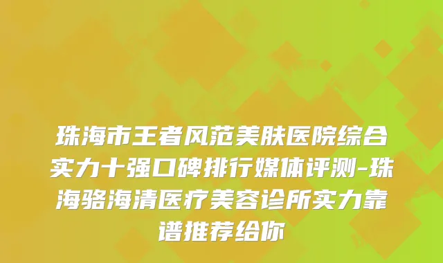 珠海市王者风范美肤医院综合实力十强口碑排行媒体评测-珠海骆海清医疗美容诊所实力靠谱推荐给你