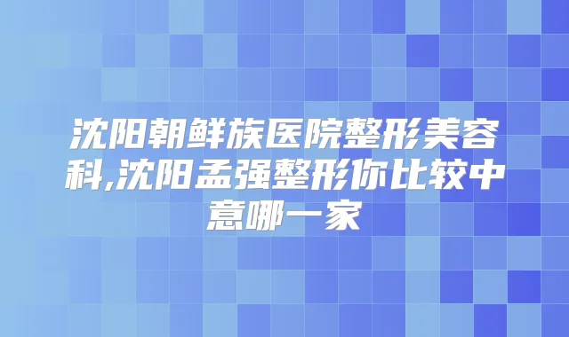 沈阳朝鲜族医院整形美容科,沈阳孟强整形你比较中意哪一家