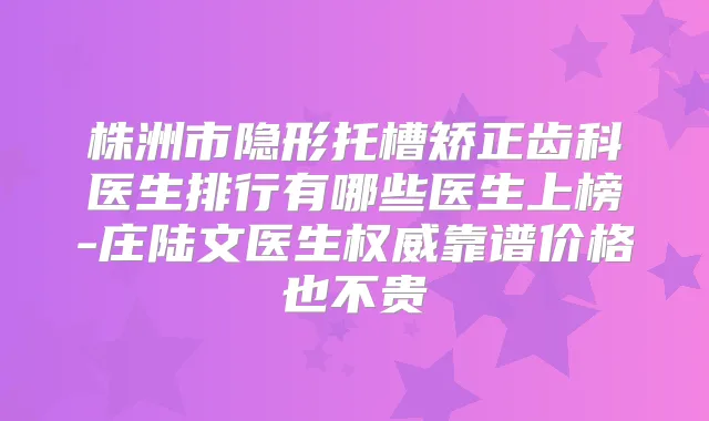 株洲市隐形托槽矫正齿科医生排行有哪些医生上榜-庄陆文医生靠谱价格也不贵